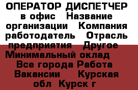 ОПЕРАТОР-ДИСПЕТЧЕР в офис › Название организации ­ Компания-работодатель › Отрасль предприятия ­ Другое › Минимальный оклад ­ 1 - Все города Работа » Вакансии   . Курская обл.,Курск г.